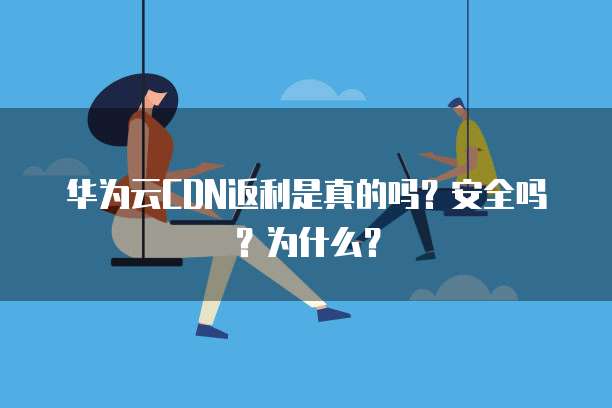华为云CDN返利是真的吗?安全吗?为什么?