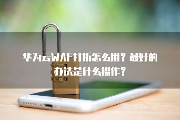 华为云WAF打折怎么用?最好的办法是什么操作?