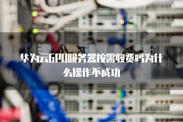 华为云GPU服务器按需收费吗为什么操作不成功
