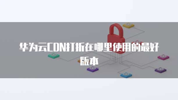 华为云CDN打折在哪里使用的最好版本