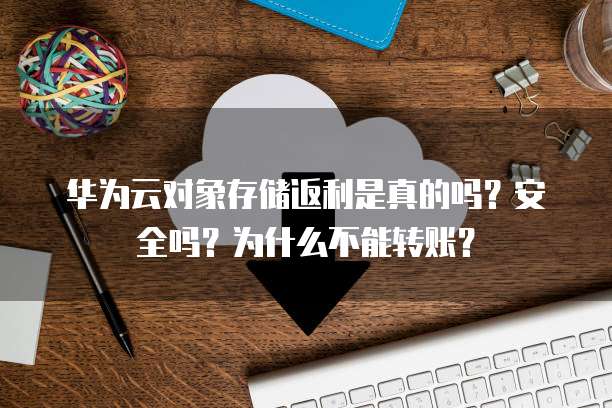 华为云对象存储返利是真的吗?安全吗?为什么不能转账?