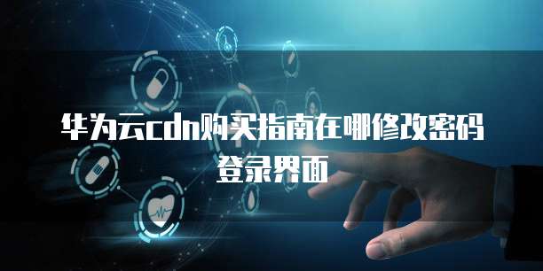华为云cdn购买指南在哪修改密码登录界面