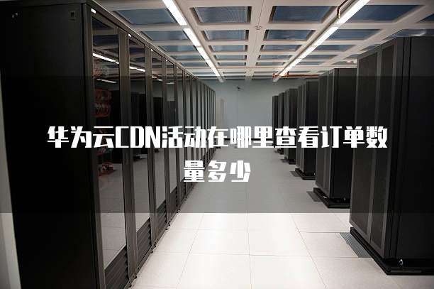 华为云CDN活动在哪里查看订单数量多少