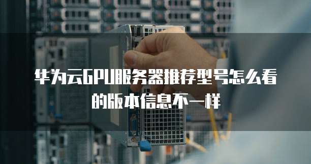 华为云GPU服务器推荐型号怎么看的版本信息不一样
