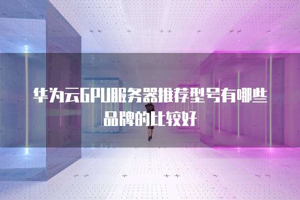 华为云GPU服务器推荐型号有哪些品牌的比较好