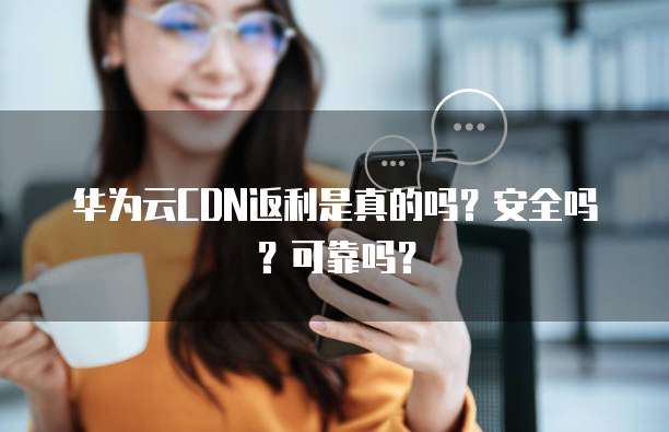 华为云CDN返利是真的吗?安全吗?可靠吗?