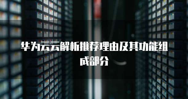 华为云云解析推荐理由及其功能组成部分