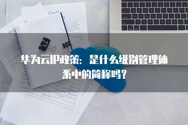 华为云IP政策:是什么级别管理体系中的简称吗?
