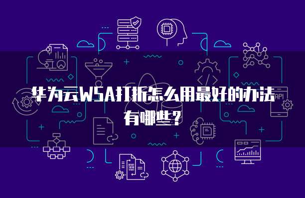 华为云WSA打折怎么用最好的办法有哪些？