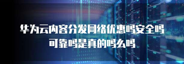 华为云内容分发网络优惠吗安全吗可靠吗是真的吗么吗
