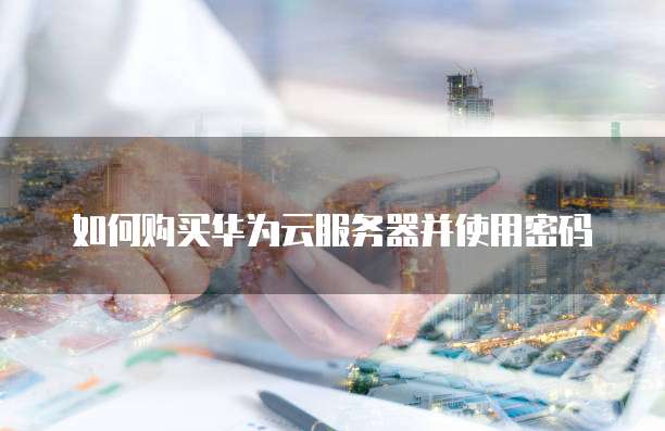 如何购买华为云服务器并使用密码