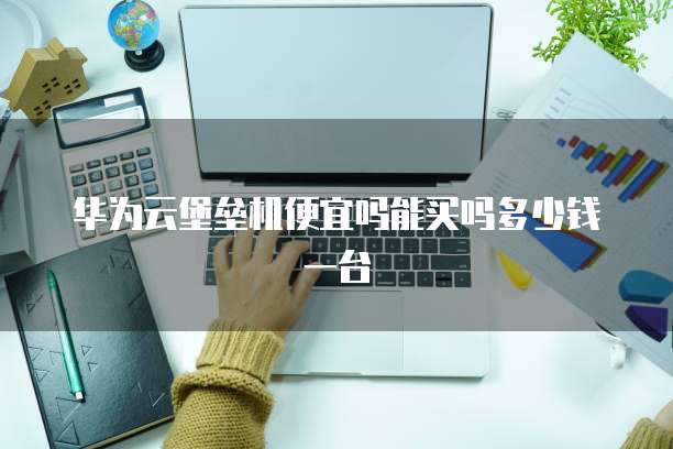 华为云堡垒机便宜吗能买吗多少钱一台