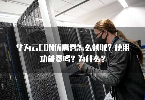 华为云CDN优惠券怎么领取?使用功能费吗?为什么?