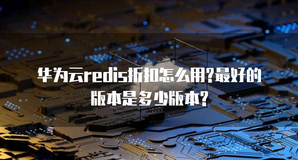 华为云redis折扣怎么用?最好的版本是多少版本?