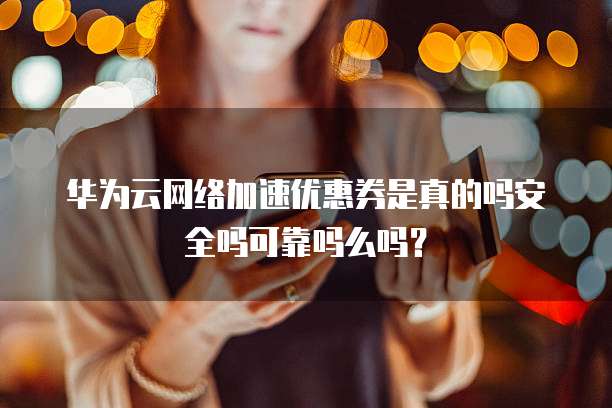 华为云网络加速优惠券是真的吗安全吗可靠吗么吗？