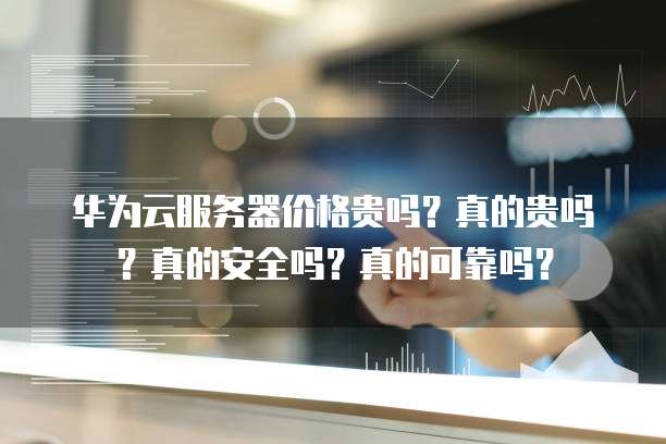 华为云服务器价格贵吗?真的贵吗?真的安全吗?真的可靠吗?