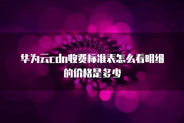 华为云cdn收费标准表怎么看明细的价格是多少
