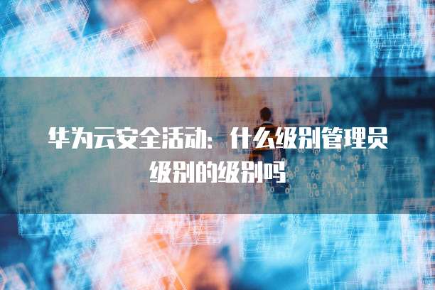 华为云安全活动:什么级别管理员级别的级别吗