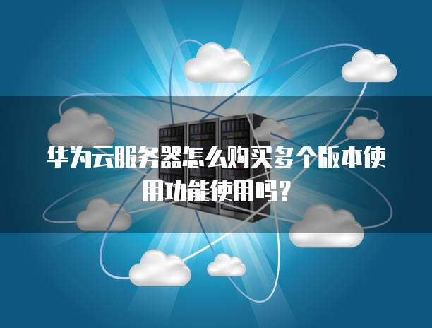 华为云服务器怎么购买多个版本使用功能使用吗?