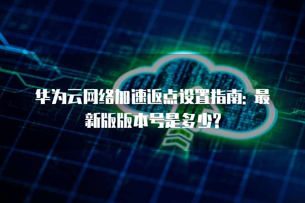 华为云网络加速返点设置指南: 最新版版本号是多少?