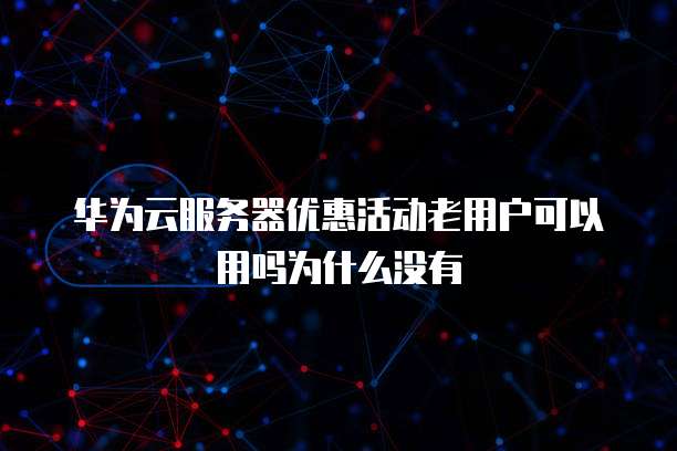华为云服务器优惠活动老用户可以用吗为什么没有