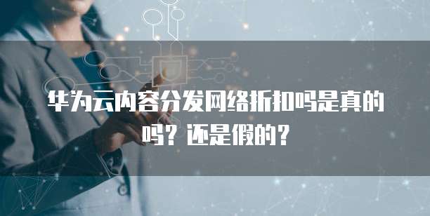 华为云内容分发网络折扣吗是真的吗?还是假的?