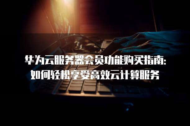华为云服务器会员功能购买指南:如何轻松享受高效云计算服务