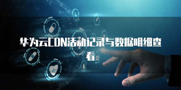 华为云CDN活动记录与数据明细查看