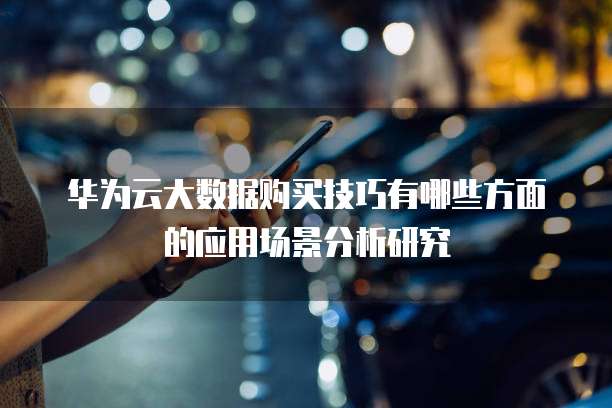 华为云大数据购买技巧有哪些方面的应用场景分析研究