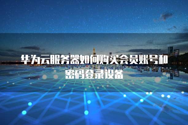 华为云服务器如何购买会员账号和密码登录设备