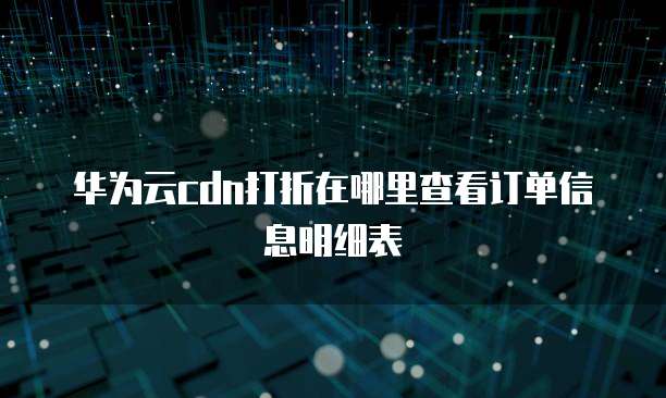 华为云cdn打折在哪里查看订单信息明细表