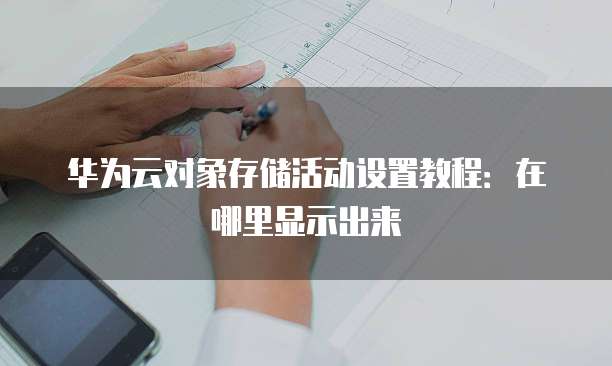华为云对象存储活动设置教程:在哪里显示出来