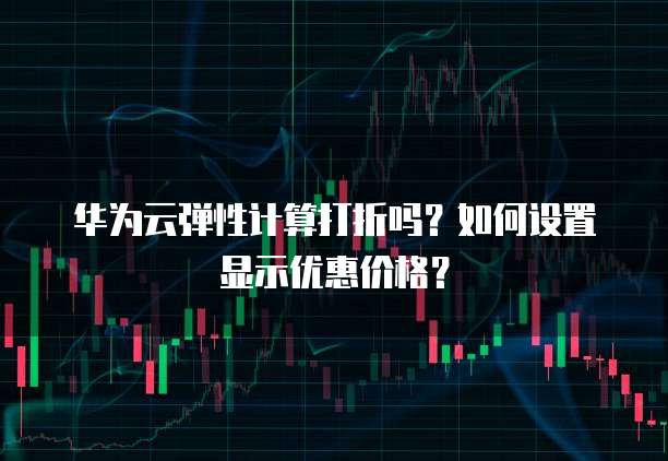 华为云弹性计算打折吗?如何设置显示优惠价格?