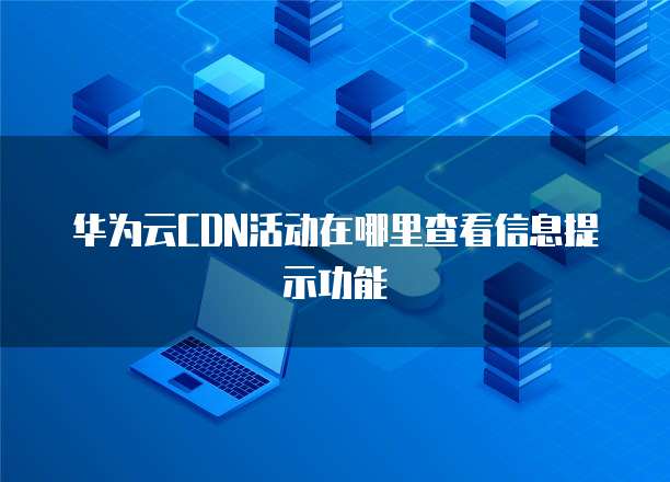 华为云CDN活动在哪里查看信息提示功能