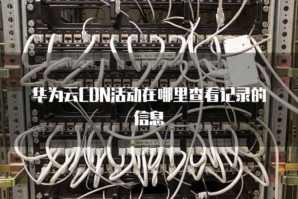 华为云CDN活动在哪里查看记录的信息