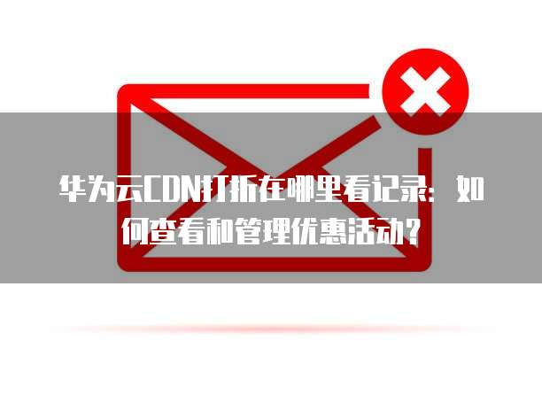 华为云CDN打折在哪里看记录:如何查看和管理优惠活动?