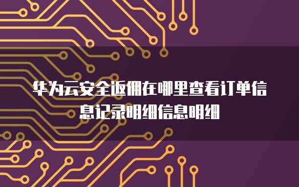 华为云安全返佣在哪里查看订单信息记录明细信息明细