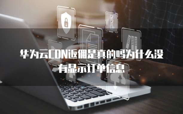 华为云CDN返佣是真的吗为什么没有显示订单信息
