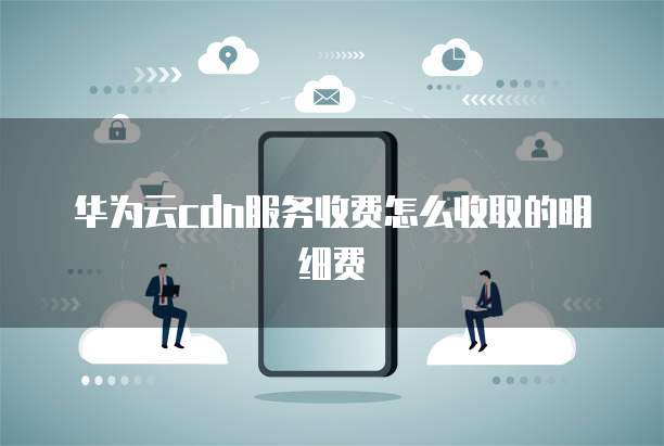 华为云cdn服务收费怎么收取的明细费