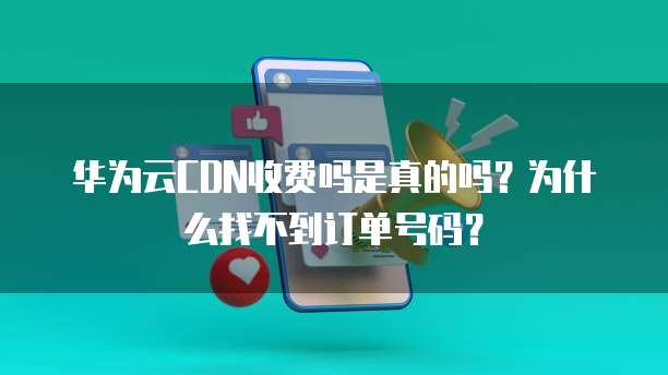 华为云CDN收费吗是真的吗？为什么找不到订单号码？