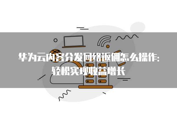 华为云内容分发网络返佣怎么操作：轻松实现收益增长