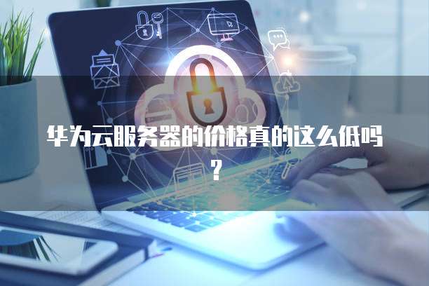 华为云服务器的价格真的这么低吗?