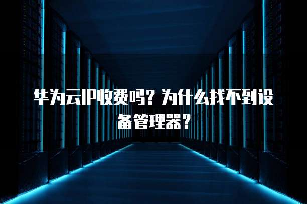 华为云IP收费吗？为什么找不到设备管理器？