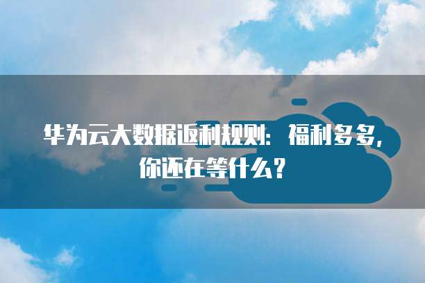 华为云大数据返利规则:福利多多,你还在等什么?