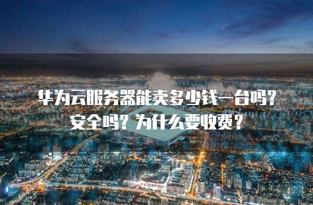 华为云服务器能卖多少钱一台吗?安全吗?为什么要收费?