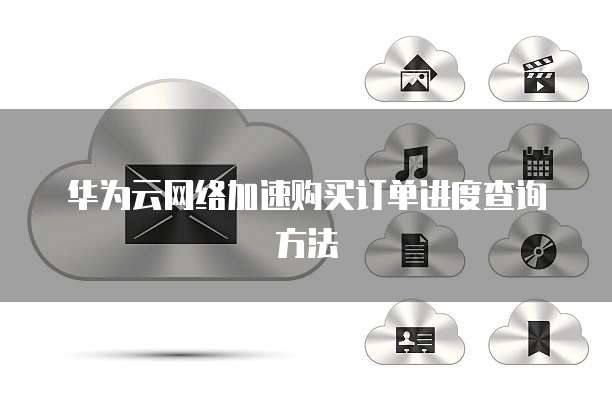 华为云网络加速购买订单进度查询方法