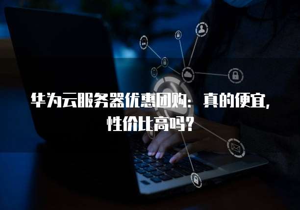 华为云服务器优惠团购:真的便宜,性价比高吗?