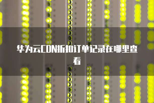 华为云CDN折扣订单记录在哪里查看