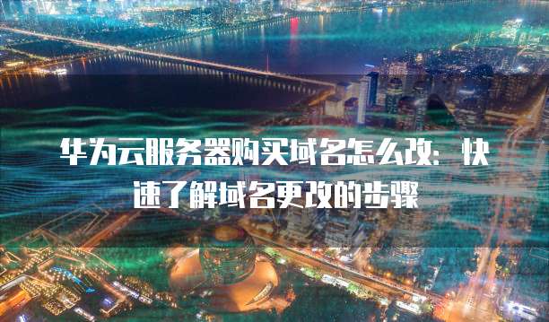 华为云服务器购买域名怎么改：快速了解域名更改的步骤