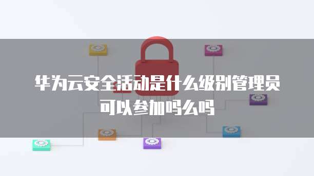 华为云安全活动是什么级别管理员可以参加吗么吗